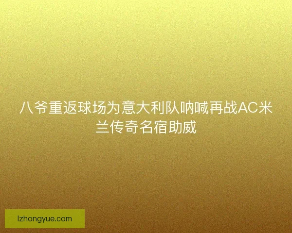 八爷重返球场为意大利队呐喊再战AC米兰传奇名宿助威