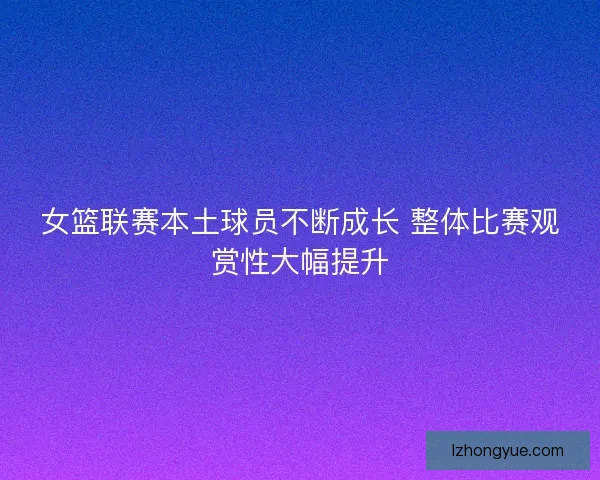 女篮联赛本土球员不断成长 整体比赛观赏性大幅提升