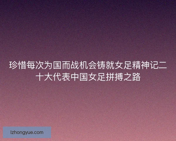 珍惜每次为国而战机会铸就女足精神记二十大代表中国女足拼搏之路