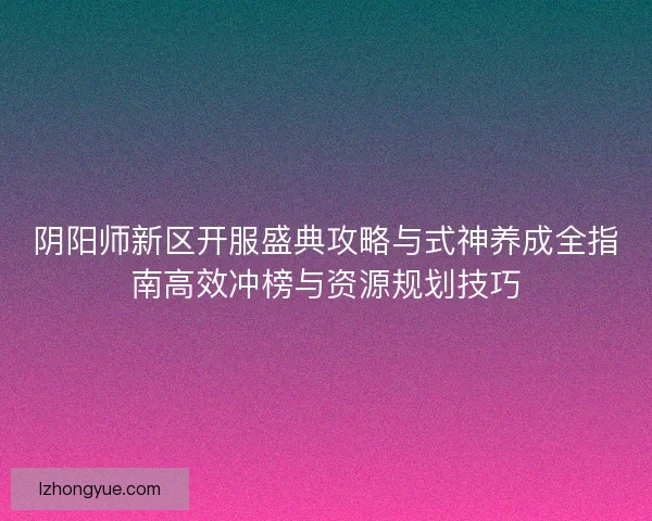 阴阳师新区开服盛典攻略与式神养成全指南高效冲榜与资源规划技巧