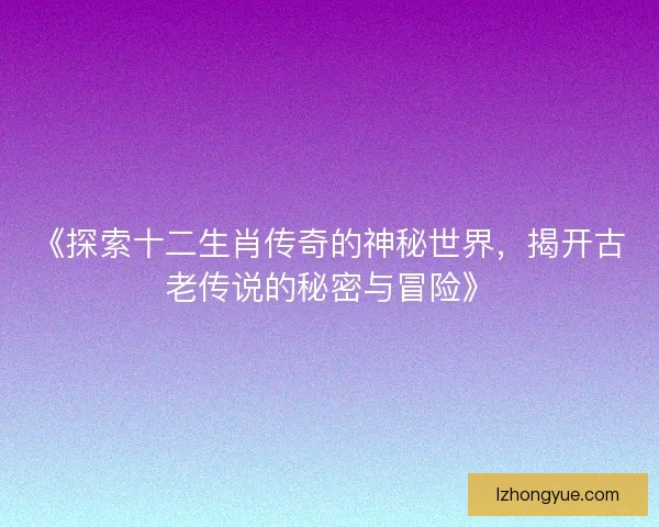 《探索十二生肖传奇的神秘世界，揭开古老传说的秘密与冒险》