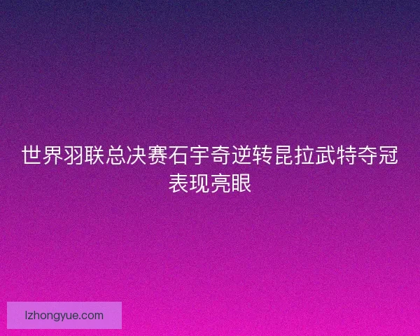 世界羽联总决赛石宇奇逆转昆拉武特夺冠表现亮眼