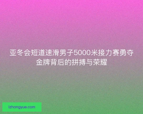 亚冬会短道速滑男子5000米接力赛勇夺金牌背后的拼搏与荣耀