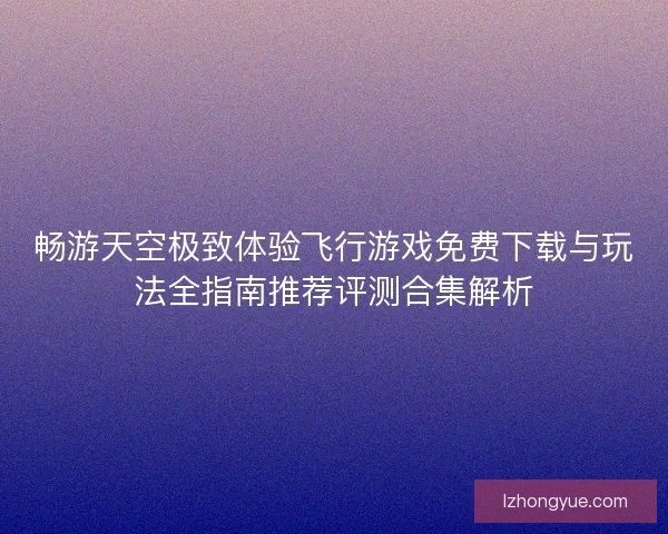 畅游天空极致体验飞行游戏免费下载与玩法全指南推荐评测合集解析