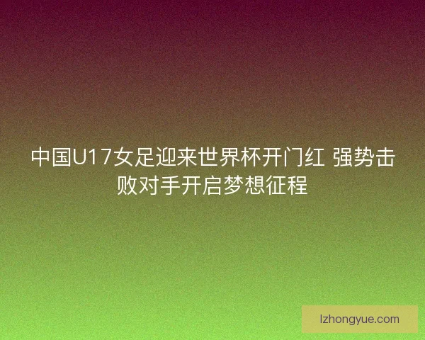 中国U17女足迎来世界杯开门红 强势击败对手开启梦想征程