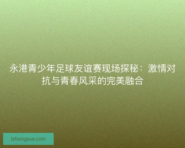 永港青少年足球友谊赛现场探秘：激情对抗与青春风采的完美融合