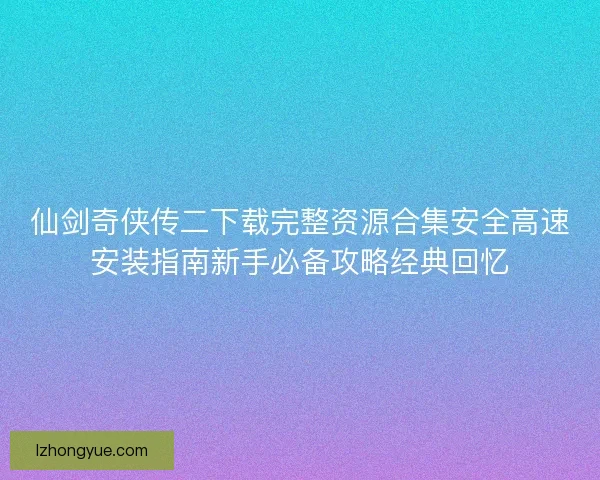 仙剑奇侠传二下载完整资源合集安全高速安装指南新手必备攻略经典回忆