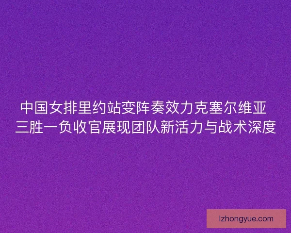 中国女排里约站变阵奏效力克塞尔维亚 三胜一负收官展现团队新活力与战术深度