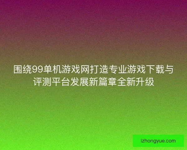 围绕99单机游戏网打造专业游戏下载与评测平台发展新篇章全新升级