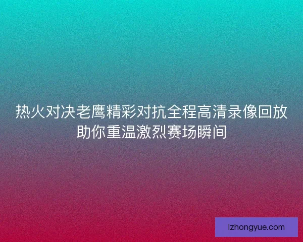 热火对决老鹰精彩对抗全程高清录像回放助你重温激烈赛场瞬间