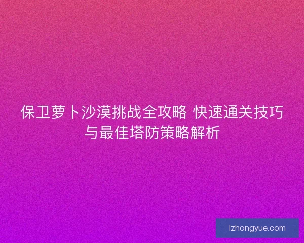 保卫萝卜沙漠挑战全攻略 快速通关技巧与最佳塔防策略解析